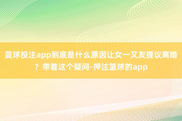 篮球投注app到底是什么原因让女一又友提议离婚？带着这个疑问-押注篮球的app