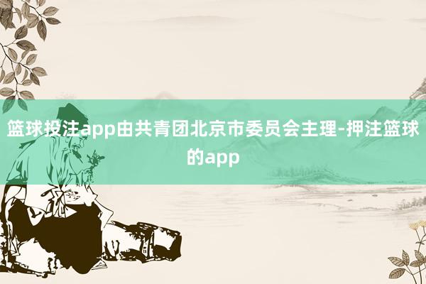 篮球投注app由共青团北京市委员会主理-押注篮球的app