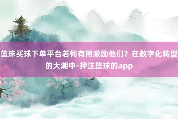 篮球买球下单平台若何有用激励他们？在数字化转型的大潮中-押注篮球的app