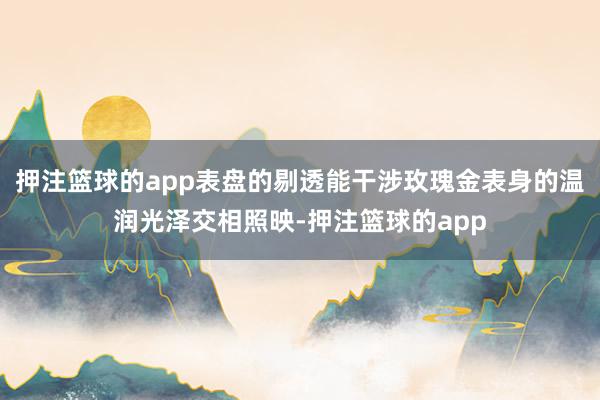 押注篮球的app表盘的剔透能干涉玫瑰金表身的温润光泽交相照映-押注篮球的app