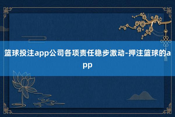 篮球投注app公司各项责任稳步激动-押注篮球的app