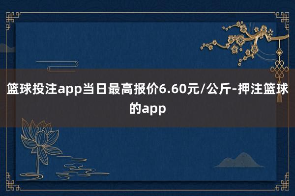 篮球投注app当日最高报价6.60元/公斤-押注篮球的app