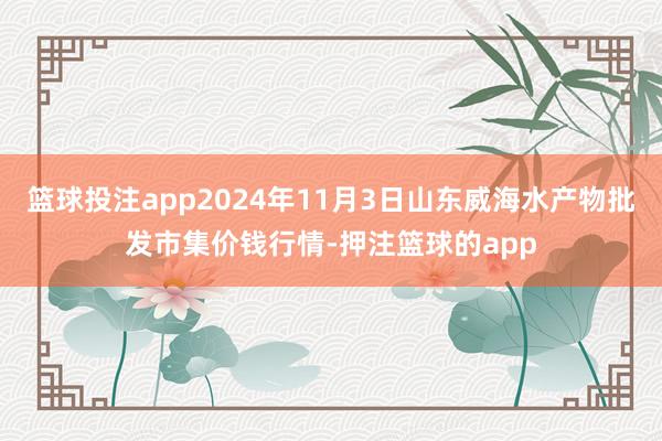 篮球投注app2024年11月3日山东威海水产物批发市集价钱行情-押注篮球的app