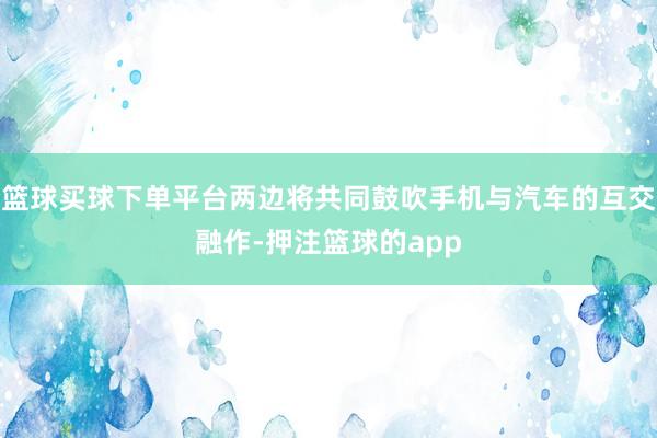 篮球买球下单平台两边将共同鼓吹手机与汽车的互交融作-押注篮球的app