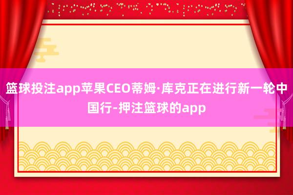 篮球投注app苹果CEO蒂姆·库克正在进行新一轮中国行-押注篮球的app