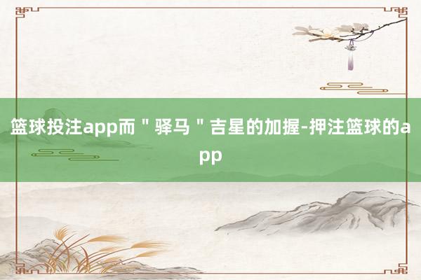 篮球投注app而＂驿马＂吉星的加握-押注篮球的app