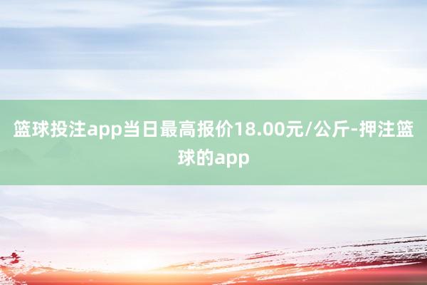 篮球投注app当日最高报价18.00元/公斤-押注篮球的app