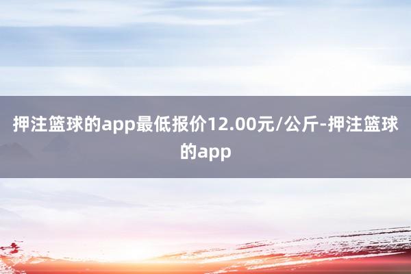 押注篮球的app最低报价12.00元/公斤-押注篮球的app