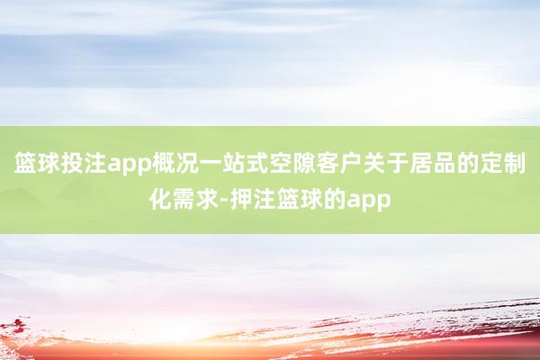 篮球投注app概况一站式空隙客户关于居品的定制化需求-押注篮球的app