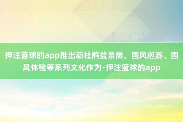 押注篮球的app推出簕杜鹃盆景展、国风巡游、国风体验等系列文化作为-押注篮球的app