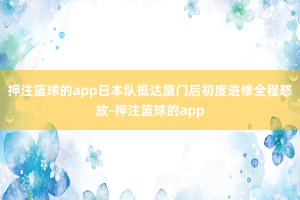 押注篮球的app日本队抵达厦门后初度进修全程怒放-押注篮球的app