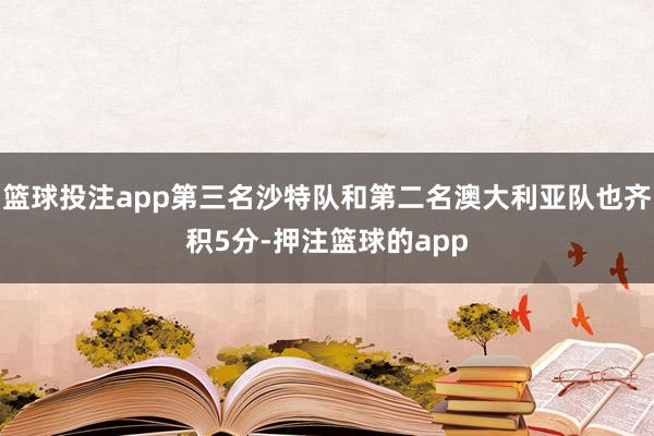 篮球投注app第三名沙特队和第二名澳大利亚队也齐积5分-押注篮球的app