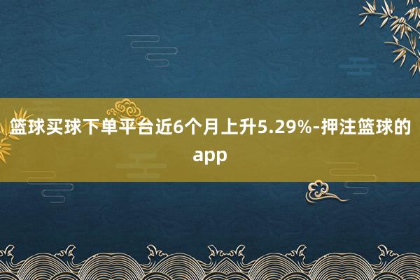 篮球买球下单平台近6个月上升5.29%-押注篮球的app