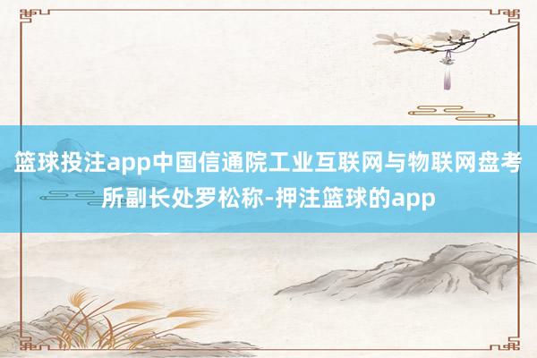 篮球投注app中国信通院工业互联网与物联网盘考所副长处罗松称-押注篮球的app