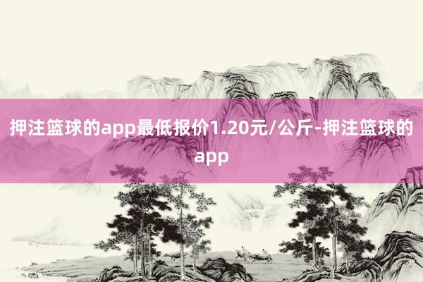 押注篮球的app最低报价1.20元/公斤-押注篮球的app