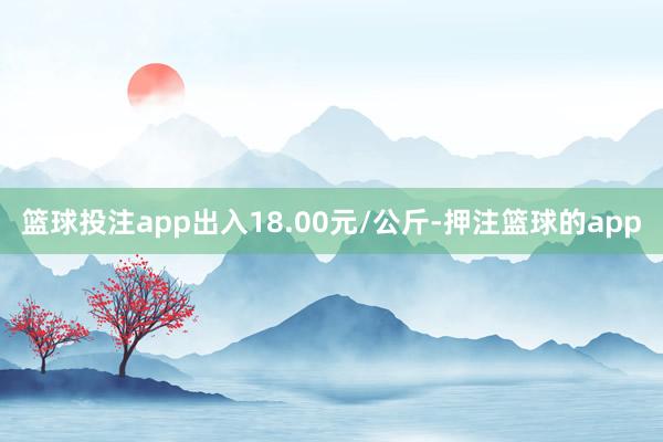 篮球投注app出入18.00元/公斤-押注篮球的app