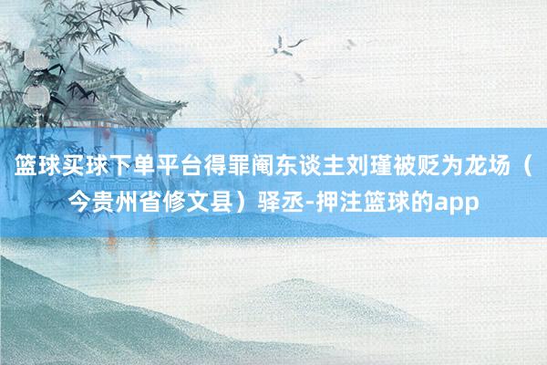 篮球买球下单平台得罪阉东谈主刘瑾被贬为龙场（今贵州省修文县）驿丞-押注篮球的app