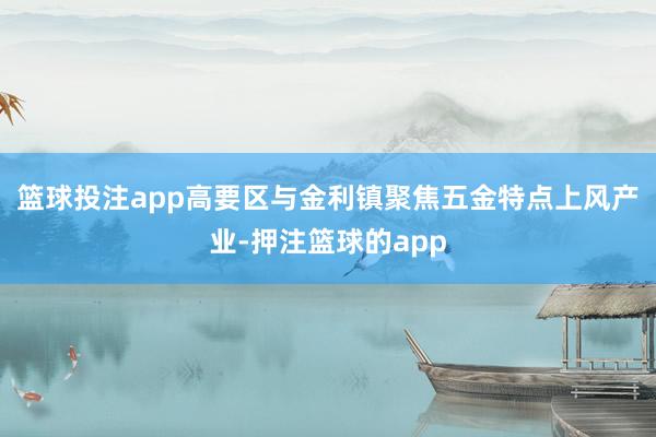 篮球投注app高要区与金利镇聚焦五金特点上风产业-押注篮球的app