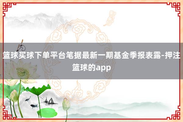 篮球买球下单平台笔据最新一期基金季报表露-押注篮球的app