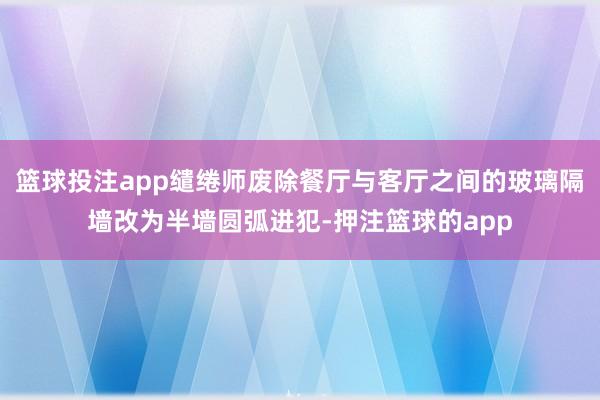 篮球投注app缱绻师废除餐厅与客厅之间的玻璃隔墙改为半墙圆弧进犯-押注篮球的app