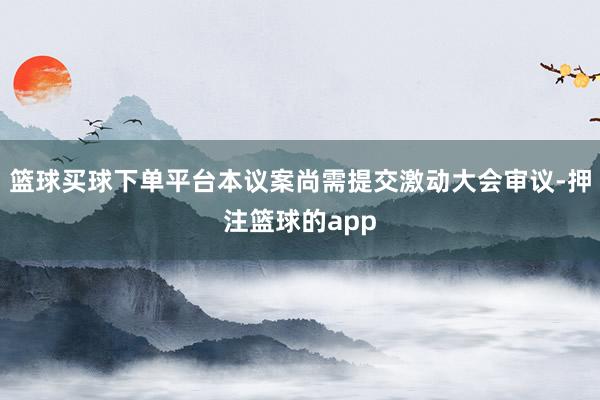 篮球买球下单平台本议案尚需提交激动大会审议-押注篮球的app