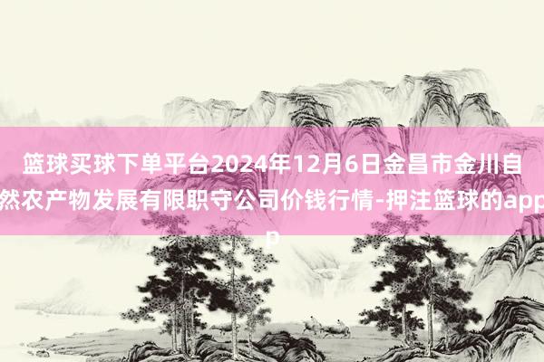 篮球买球下单平台2024年12月6日金昌市金川自然农产物发展有限职守公司价钱行情-押注篮球的app