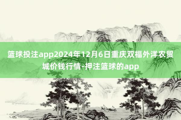 篮球投注app2024年12月6日重庆双福外洋农贸城价钱行情-押注篮球的app