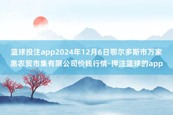 篮球投注app2024年12月6日鄂尔多斯市万家惠农贸市集有限公司价钱行情-押注篮球的app