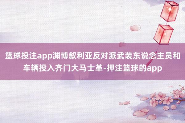 篮球投注app渊博叙利亚反对派武装东说念主员和车辆投入齐门大马士革-押注篮球的app