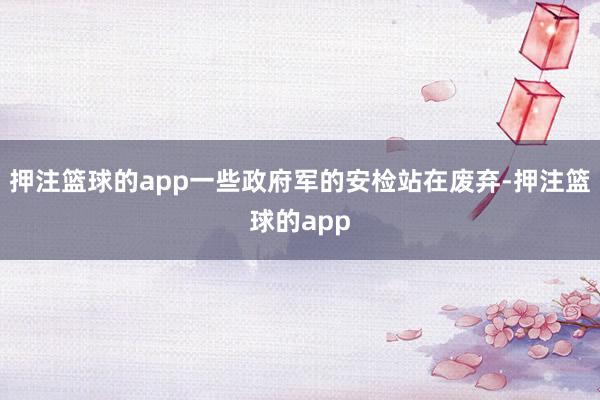 押注篮球的app一些政府军的安检站在废弃-押注篮球的app