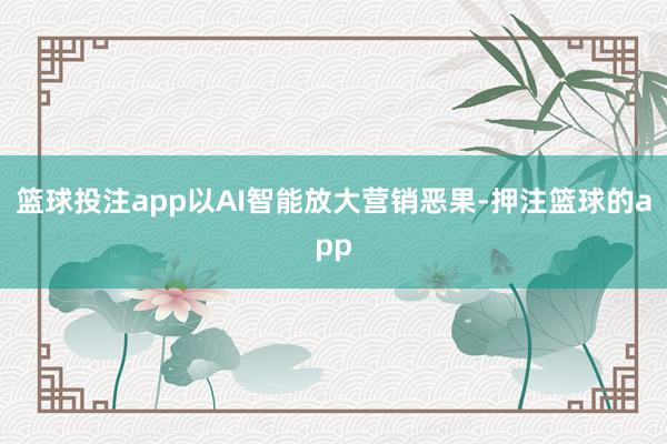 篮球投注app以AI智能放大营销恶果-押注篮球的app