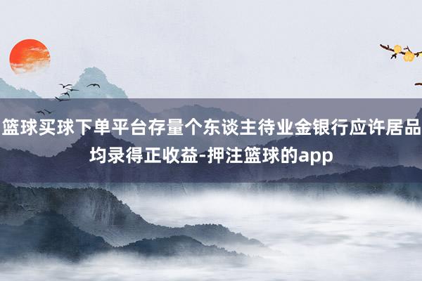 篮球买球下单平台存量个东谈主待业金银行应许居品均录得正收益-押注篮球的app