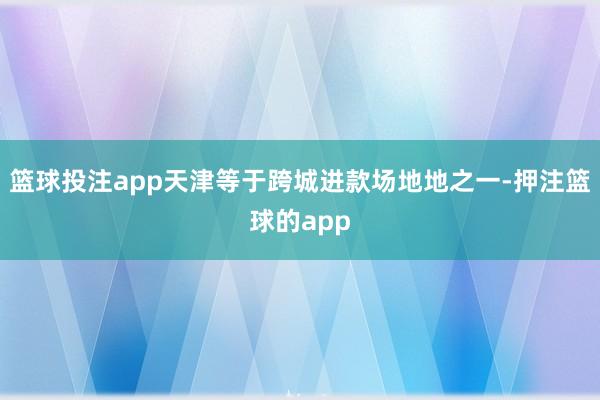 篮球投注app天津等于跨城进款场地地之一-押注篮球的app