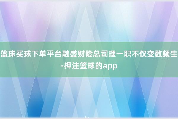 篮球买球下单平台融盛财险总司理一职不仅变数频生-押注篮球的app