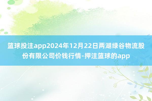 篮球投注app2024年12月22日两湖绿谷物流股份有限公司价钱行情-押注篮球的app