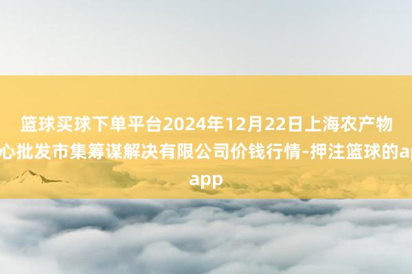 篮球买球下单平台2024年12月22日上海农产物中心批发市集筹谋解决有限公司价钱行情-押注篮球的app