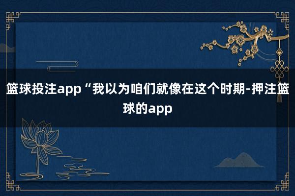 篮球投注app“我以为咱们就像在这个时期-押注篮球的app