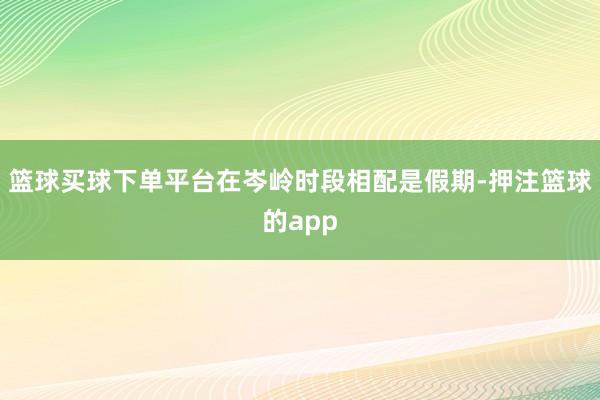 篮球买球下单平台在岑岭时段相配是假期-押注篮球的app