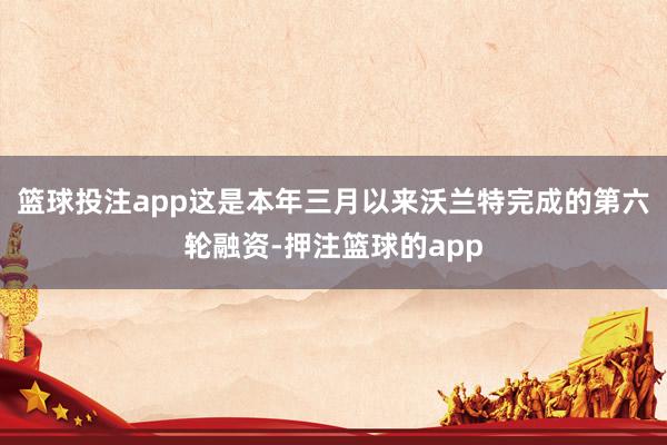 篮球投注app这是本年三月以来沃兰特完成的第六轮融资-押注篮球的app