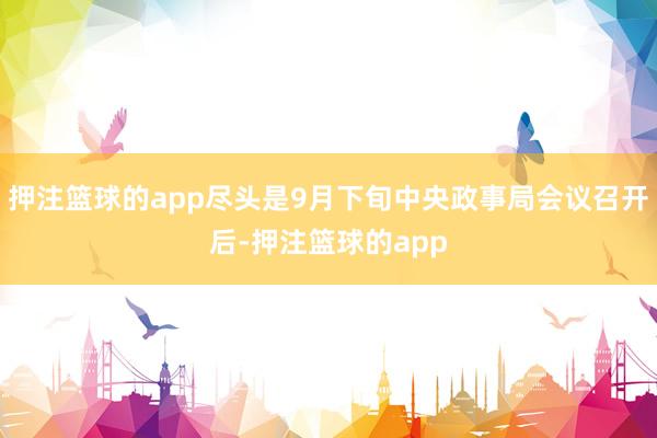 押注篮球的app尽头是9月下旬中央政事局会议召开后-押注篮球的app