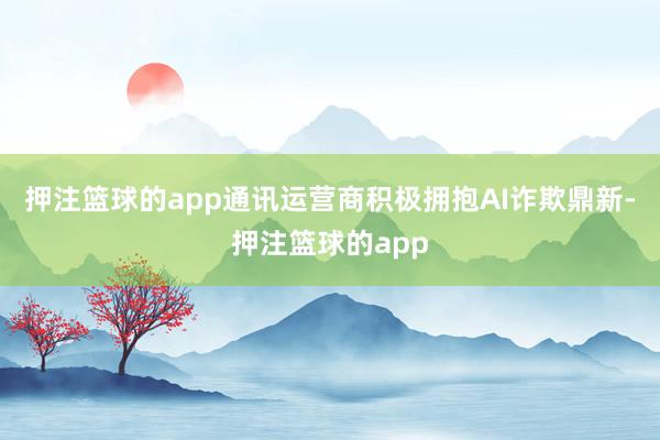 押注篮球的app通讯运营商积极拥抱AI诈欺鼎新-押注篮球的app