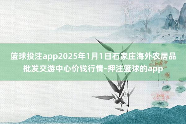 篮球投注app2025年1月1日石家庄海外农居品批发交游中心价钱行情-押注篮球的app