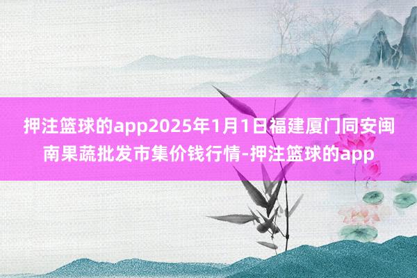 押注篮球的app2025年1月1日福建厦门同安闽南果蔬批发市集价钱行情-押注篮球的app