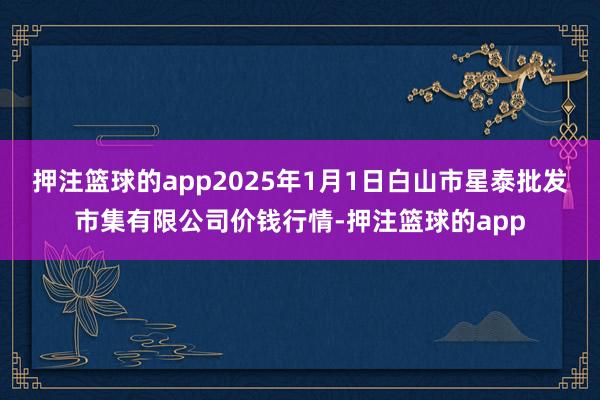 押注篮球的app2025年1月1日白山市星泰批发市集有限公司价钱行情-押注篮球的app