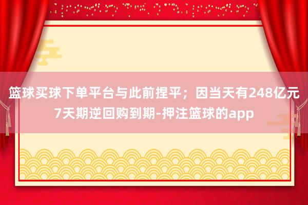 篮球买球下单平台与此前捏平；因当天有248亿元7天期逆回购到期-押注篮球的app