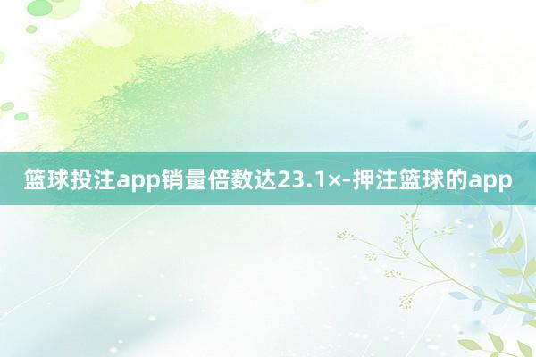 篮球投注app销量倍数达23.1×-押注篮球的app