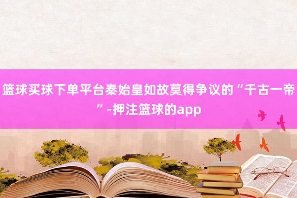 篮球买球下单平台秦始皇如故莫得争议的“千古一帝”-押注篮球的app