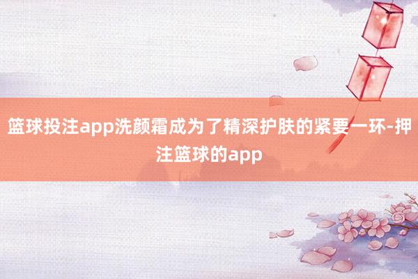 篮球投注app洗颜霜成为了精深护肤的紧要一环-押注篮球的app