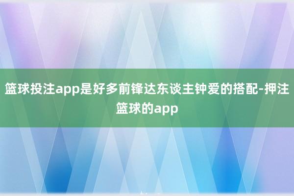 篮球投注app是好多前锋达东谈主钟爱的搭配-押注篮球的app