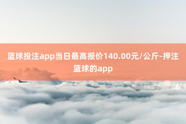 篮球投注app当日最高报价140.00元/公斤-押注篮球的app